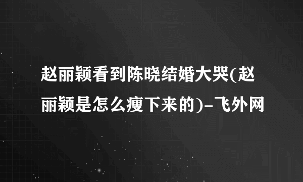 赵丽颖看到陈晓结婚大哭(赵丽颖是怎么瘦下来的)-飞外网