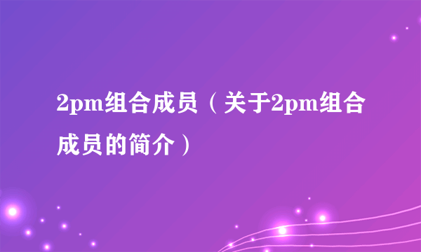 2pm组合成员（关于2pm组合成员的简介）