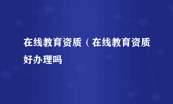 在线教育资质（在线教育资质好办理吗