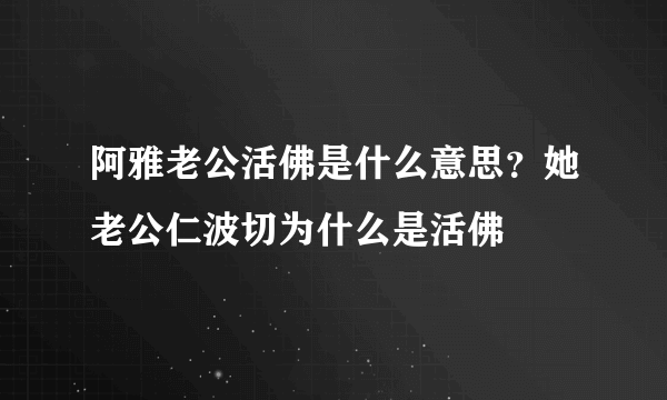 阿雅老公活佛是什么意思？她老公仁波切为什么是活佛