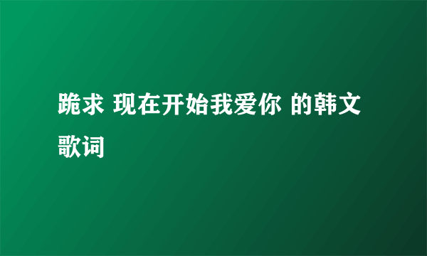 跪求 现在开始我爱你 的韩文歌词