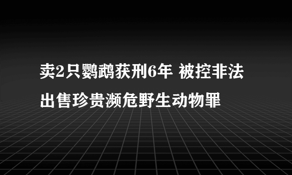 卖2只鹦鹉获刑6年 被控非法出售珍贵濒危野生动物罪