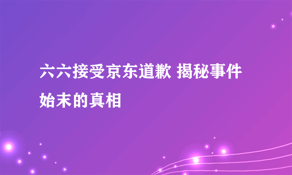 六六接受京东道歉 揭秘事件始末的真相