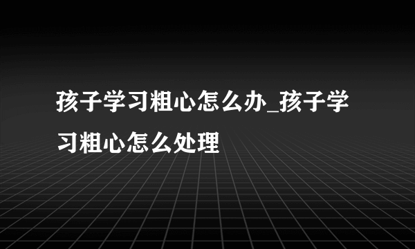 孩子学习粗心怎么办_孩子学习粗心怎么处理