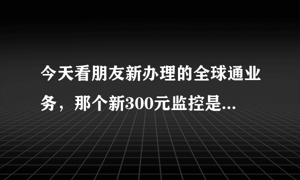 今天看朋友新办理的全球通业务，那个新300元监控是什么意思？