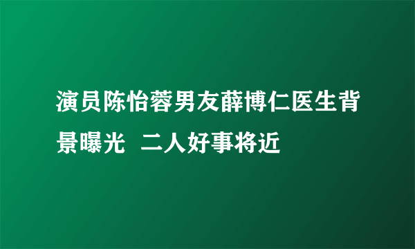 演员陈怡蓉男友薛博仁医生背景曝光  二人好事将近