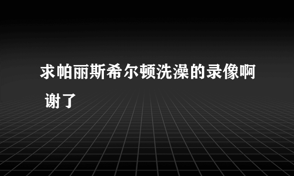 求帕丽斯希尔顿洗澡的录像啊 谢了