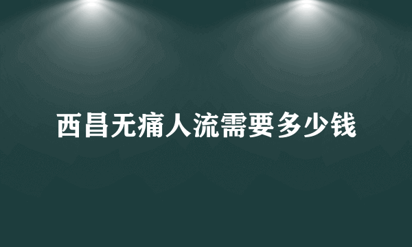 西昌无痛人流需要多少钱