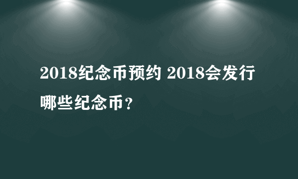 2018纪念币预约 2018会发行哪些纪念币？