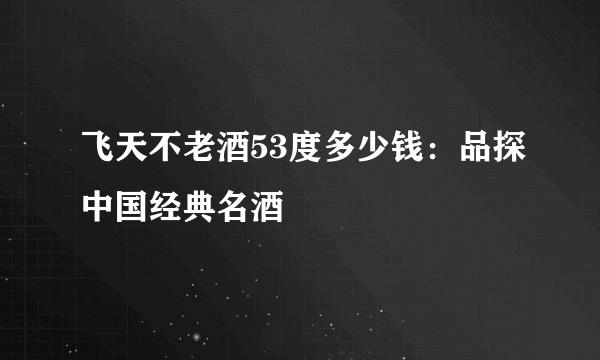 飞天不老酒53度多少钱：品探中国经典名酒