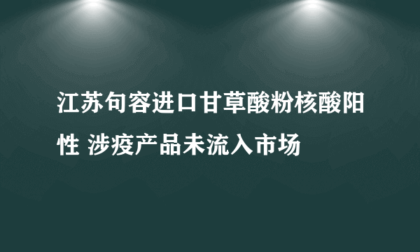 江苏句容进口甘草酸粉核酸阳性 涉疫产品未流入市场