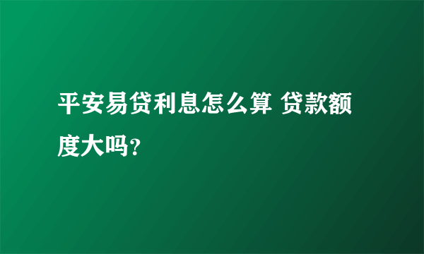 平安易贷利息怎么算 贷款额度大吗？