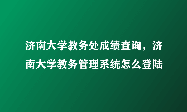 济南大学教务处成绩查询，济南大学教务管理系统怎么登陆