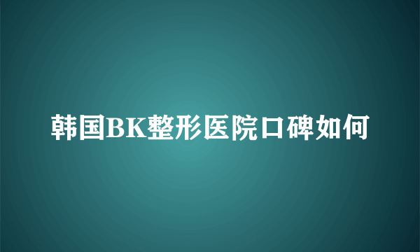 韩国BK整形医院口碑如何