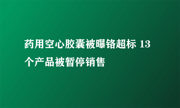 药用空心胶囊被曝铬超标 13个产品被暂停销售