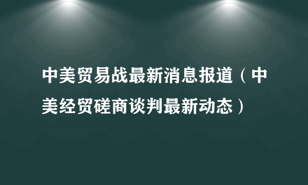 中美贸易战最新消息报道（中美经贸磋商谈判最新动态）