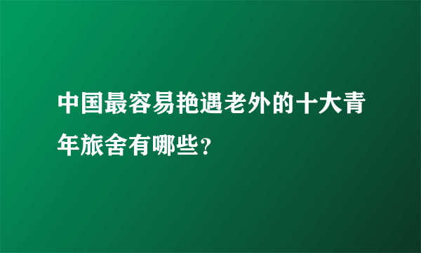 中国最容易艳遇老外的十大青年旅舍有哪些？