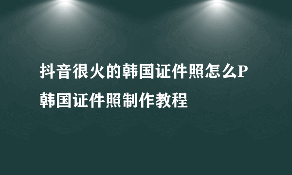 抖音很火的韩国证件照怎么P 韩国证件照制作教程