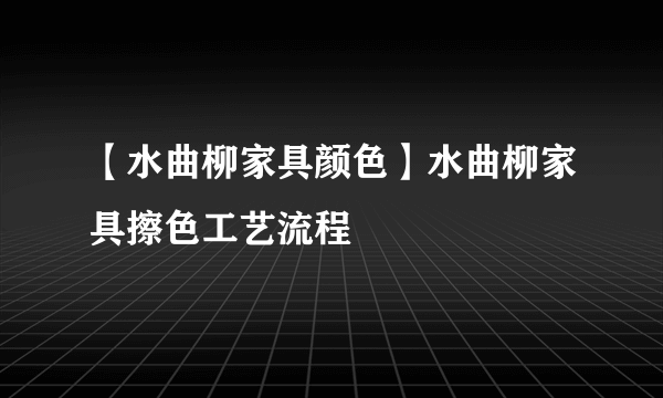 【水曲柳家具颜色】水曲柳家具擦色工艺流程