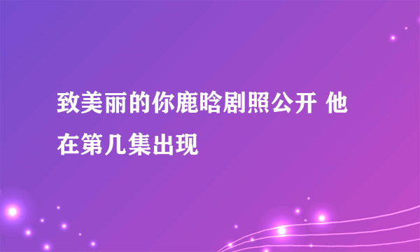 致美丽的你鹿晗剧照公开 他在第几集出现