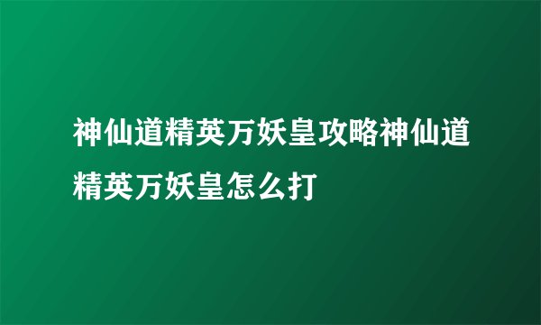 神仙道精英万妖皇攻略神仙道精英万妖皇怎么打