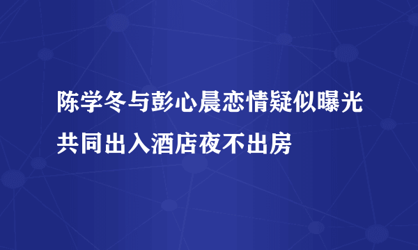 陈学冬与彭心晨恋情疑似曝光共同出入酒店夜不出房