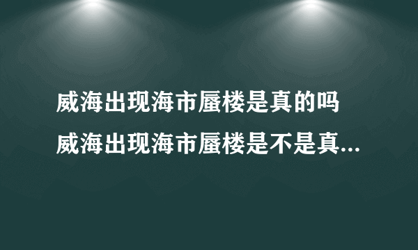 威海出现海市蜃楼是真的吗 威海出现海市蜃楼是不是真的_飞外经验