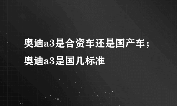 奥迪a3是合资车还是国产车；奥迪a3是国几标准