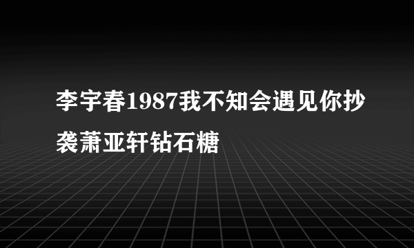 李宇春1987我不知会遇见你抄袭萧亚轩钻石糖