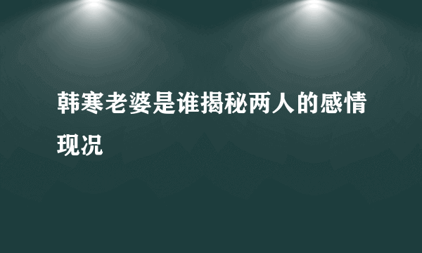 韩寒老婆是谁揭秘两人的感情现况