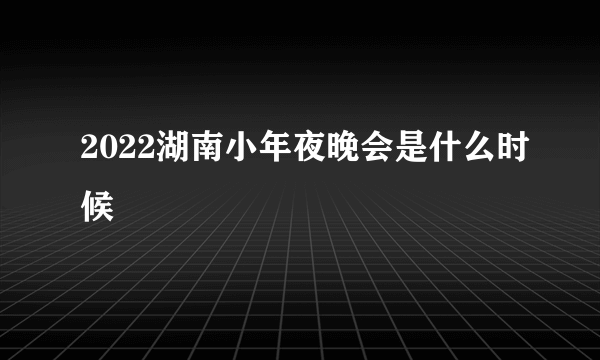 2022湖南小年夜晚会是什么时候