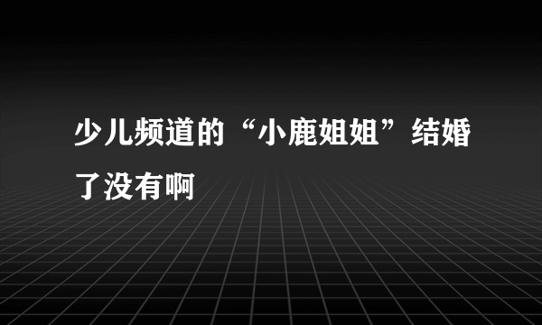 少儿频道的“小鹿姐姐”结婚了没有啊