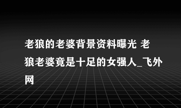 老狼的老婆背景资料曝光 老狼老婆竟是十足的女强人_飞外网