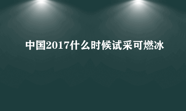 中国2017什么时候试采可燃冰