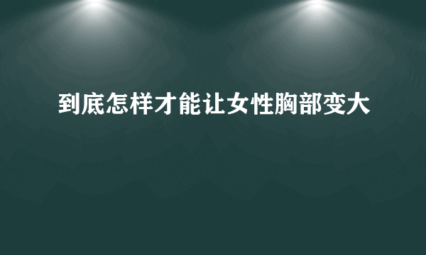 到底怎样才能让女性胸部变大