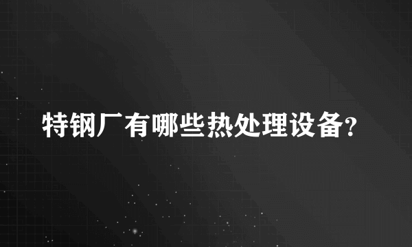 特钢厂有哪些热处理设备？