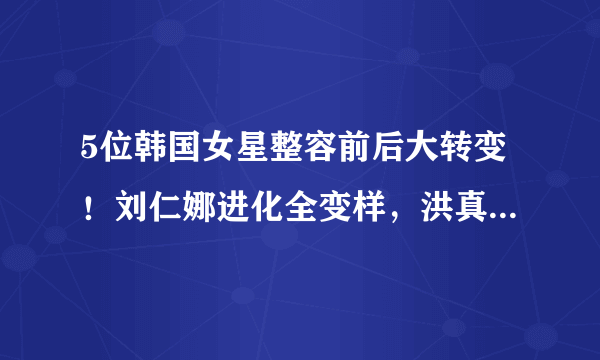 5位韩国女星整容前后大转变！刘仁娜进化全变样，洪真英差异太大不能过境！