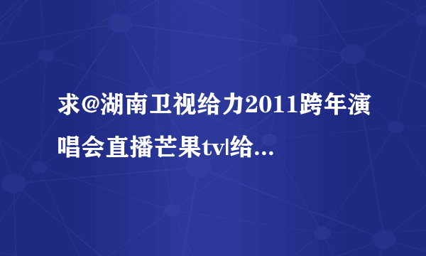 求@湖南卫视给力2011跨年演唱会直播芒果tv|给力2011湖南卫视跨年演唱会2010-2011直播视频