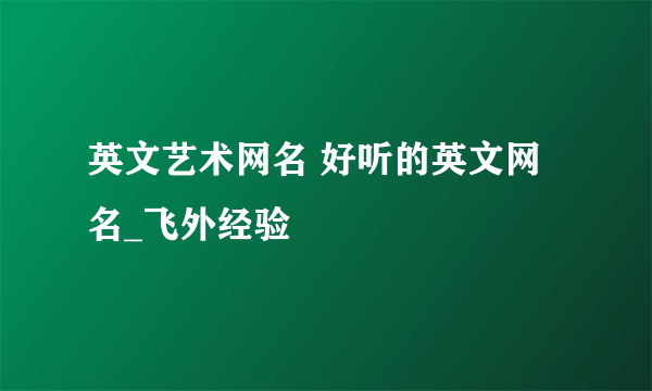 英文艺术网名 好听的英文网名_飞外经验