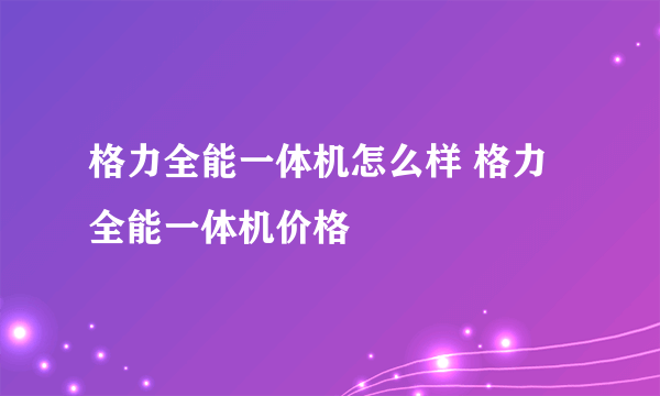 格力全能一体机怎么样 格力全能一体机价格