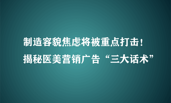 制造容貌焦虑将被重点打击！揭秘医美营销广告“三大话术”