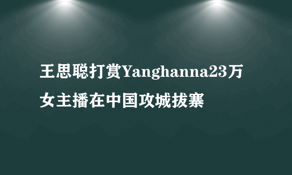 王思聪打赏Yanghanna23万 女主播在中国攻城拔寨