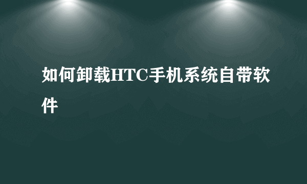 如何卸载HTC手机系统自带软件