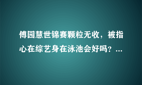 傅园慧世锦赛颗粒无收，被指心在综艺身在泳池会好吗？傅爸爸又怒怼网友，他这样对吗？