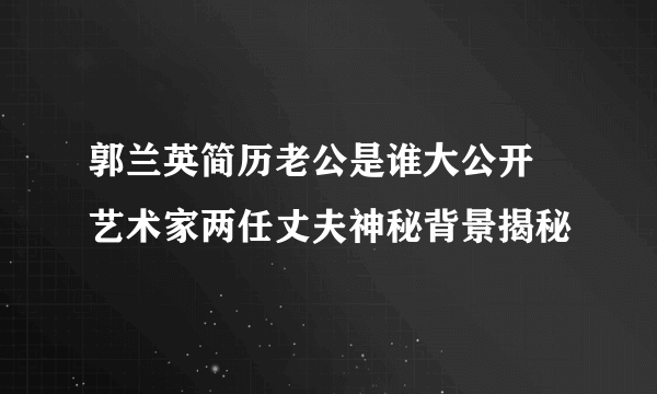 郭兰英简历老公是谁大公开 艺术家两任丈夫神秘背景揭秘