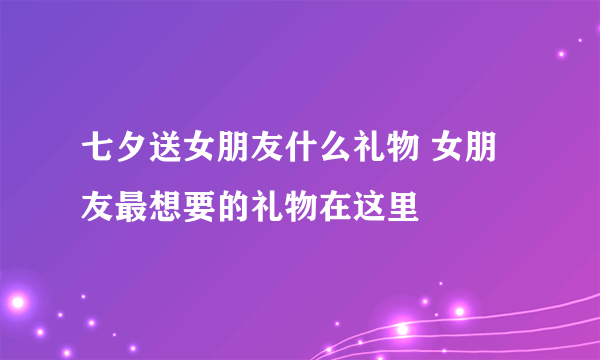 七夕送女朋友什么礼物 女朋友最想要的礼物在这里