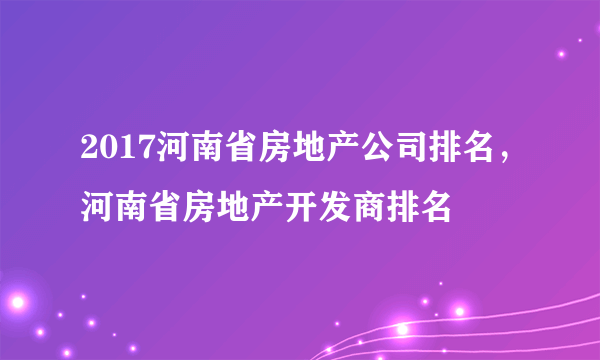 2017河南省房地产公司排名，河南省房地产开发商排名