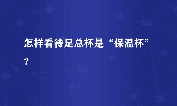 怎样看待足总杯是“保温杯”？