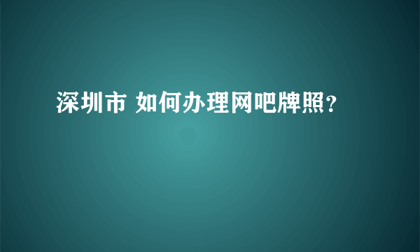 深圳市 如何办理网吧牌照？