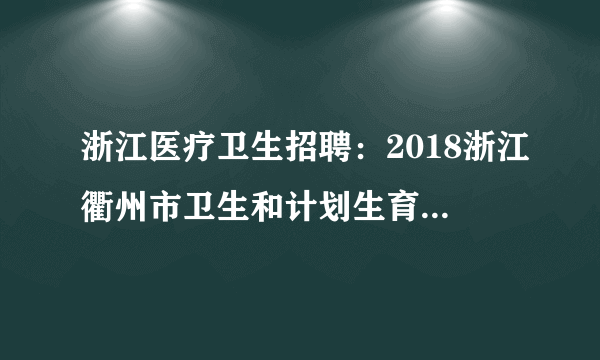 浙江医疗卫生招聘：2018浙江衢州市卫生和计划生育委员会医疗卫生计生单位招聘162人公告